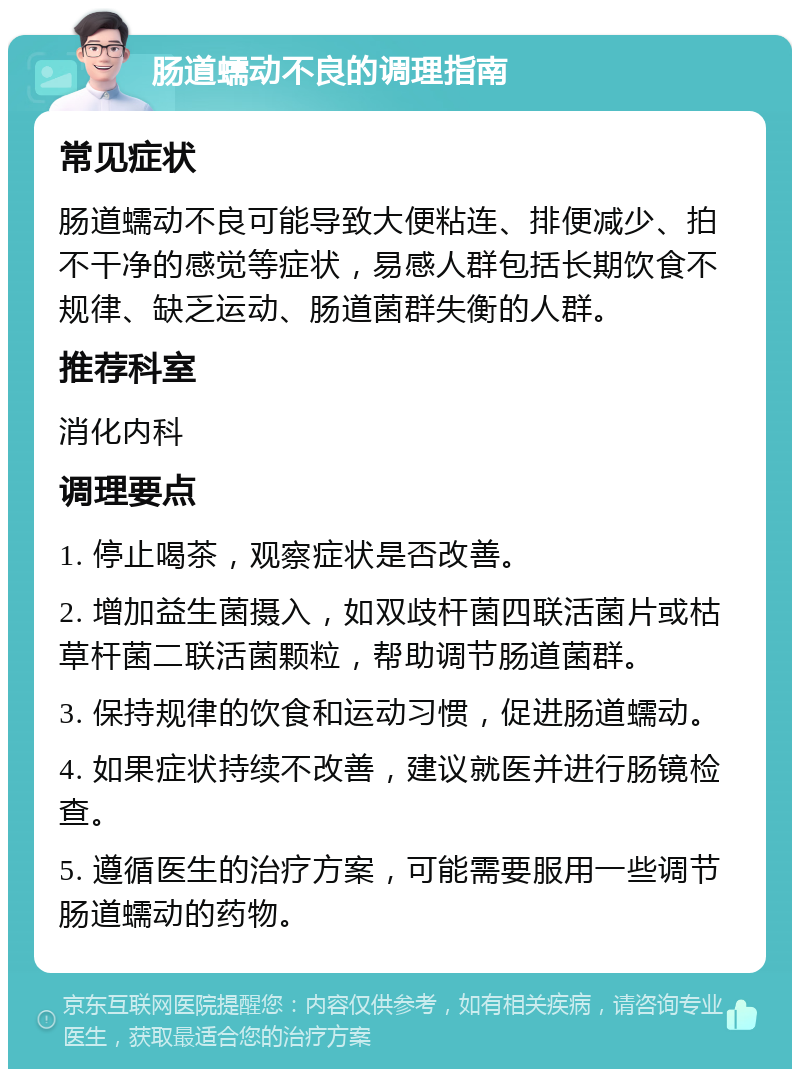 肠道蠕动不良的调理指南 常见症状 肠道蠕动不良可能导致大便粘连、排便减少、拍不干净的感觉等症状，易感人群包括长期饮食不规律、缺乏运动、肠道菌群失衡的人群。 推荐科室 消化内科 调理要点 1. 停止喝茶，观察症状是否改善。 2. 增加益生菌摄入，如双歧杆菌四联活菌片或枯草杆菌二联活菌颗粒，帮助调节肠道菌群。 3. 保持规律的饮食和运动习惯，促进肠道蠕动。 4. 如果症状持续不改善，建议就医并进行肠镜检查。 5. 遵循医生的治疗方案，可能需要服用一些调节肠道蠕动的药物。