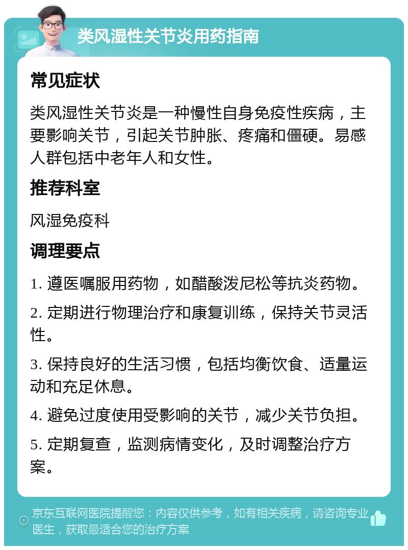 类风湿性关节炎用药指南 常见症状 类风湿性关节炎是一种慢性自身免疫性疾病，主要影响关节，引起关节肿胀、疼痛和僵硬。易感人群包括中老年人和女性。 推荐科室 风湿免疫科 调理要点 1. 遵医嘱服用药物，如醋酸泼尼松等抗炎药物。 2. 定期进行物理治疗和康复训练，保持关节灵活性。 3. 保持良好的生活习惯，包括均衡饮食、适量运动和充足休息。 4. 避免过度使用受影响的关节，减少关节负担。 5. 定期复查，监测病情变化，及时调整治疗方案。