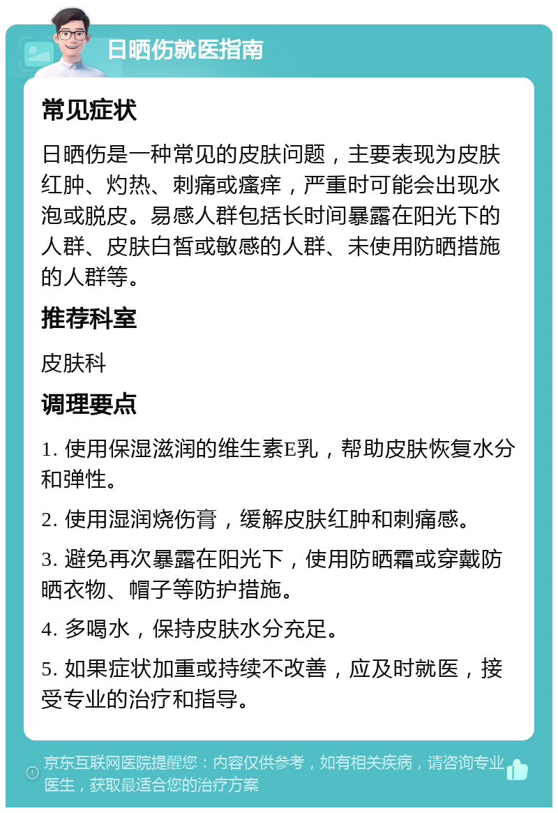 日晒伤就医指南 常见症状 日晒伤是一种常见的皮肤问题，主要表现为皮肤红肿、灼热、刺痛或瘙痒，严重时可能会出现水泡或脱皮。易感人群包括长时间暴露在阳光下的人群、皮肤白皙或敏感的人群、未使用防晒措施的人群等。 推荐科室 皮肤科 调理要点 1. 使用保湿滋润的维生素E乳，帮助皮肤恢复水分和弹性。 2. 使用湿润烧伤膏，缓解皮肤红肿和刺痛感。 3. 避免再次暴露在阳光下，使用防晒霜或穿戴防晒衣物、帽子等防护措施。 4. 多喝水，保持皮肤水分充足。 5. 如果症状加重或持续不改善，应及时就医，接受专业的治疗和指导。