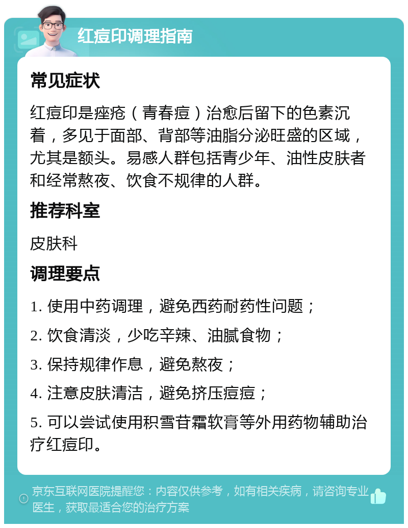 红痘印调理指南 常见症状 红痘印是痤疮（青春痘）治愈后留下的色素沉着，多见于面部、背部等油脂分泌旺盛的区域，尤其是额头。易感人群包括青少年、油性皮肤者和经常熬夜、饮食不规律的人群。 推荐科室 皮肤科 调理要点 1. 使用中药调理，避免西药耐药性问题； 2. 饮食清淡，少吃辛辣、油腻食物； 3. 保持规律作息，避免熬夜； 4. 注意皮肤清洁，避免挤压痘痘； 5. 可以尝试使用积雪苷霜软膏等外用药物辅助治疗红痘印。