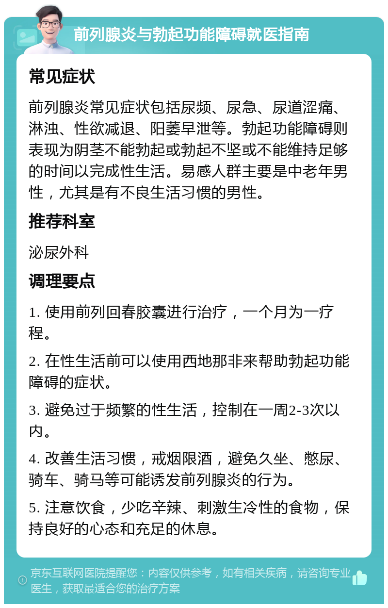 前列腺炎与勃起功能障碍就医指南 常见症状 前列腺炎常见症状包括尿频、尿急、尿道涩痛、淋浊、性欲减退、阳萎早泄等。勃起功能障碍则表现为阴茎不能勃起或勃起不坚或不能维持足够的时间以完成性生活。易感人群主要是中老年男性，尤其是有不良生活习惯的男性。 推荐科室 泌尿外科 调理要点 1. 使用前列回春胶囊进行治疗，一个月为一疗程。 2. 在性生活前可以使用西地那非来帮助勃起功能障碍的症状。 3. 避免过于频繁的性生活，控制在一周2-3次以内。 4. 改善生活习惯，戒烟限酒，避免久坐、憋尿、骑车、骑马等可能诱发前列腺炎的行为。 5. 注意饮食，少吃辛辣、刺激生冷性的食物，保持良好的心态和充足的休息。