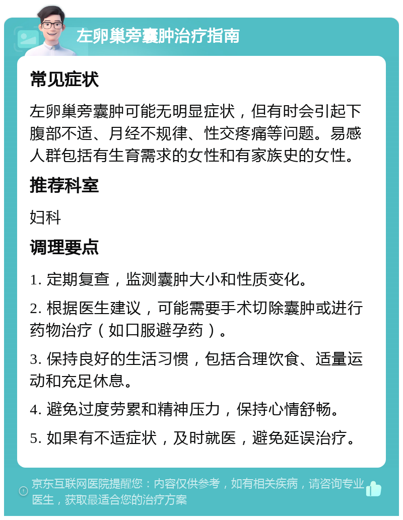 左卵巢旁囊肿治疗指南 常见症状 左卵巢旁囊肿可能无明显症状，但有时会引起下腹部不适、月经不规律、性交疼痛等问题。易感人群包括有生育需求的女性和有家族史的女性。 推荐科室 妇科 调理要点 1. 定期复查，监测囊肿大小和性质变化。 2. 根据医生建议，可能需要手术切除囊肿或进行药物治疗（如口服避孕药）。 3. 保持良好的生活习惯，包括合理饮食、适量运动和充足休息。 4. 避免过度劳累和精神压力，保持心情舒畅。 5. 如果有不适症状，及时就医，避免延误治疗。