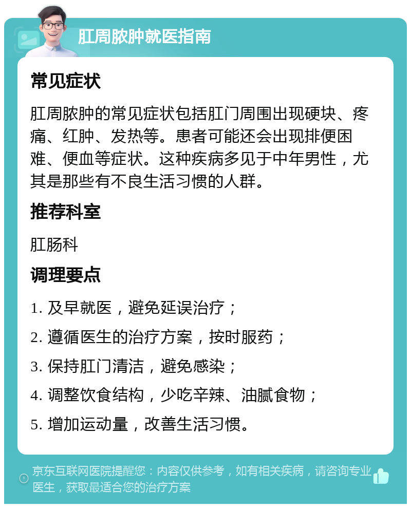 肛周脓肿就医指南 常见症状 肛周脓肿的常见症状包括肛门周围出现硬块、疼痛、红肿、发热等。患者可能还会出现排便困难、便血等症状。这种疾病多见于中年男性，尤其是那些有不良生活习惯的人群。 推荐科室 肛肠科 调理要点 1. 及早就医，避免延误治疗； 2. 遵循医生的治疗方案，按时服药； 3. 保持肛门清洁，避免感染； 4. 调整饮食结构，少吃辛辣、油腻食物； 5. 增加运动量，改善生活习惯。