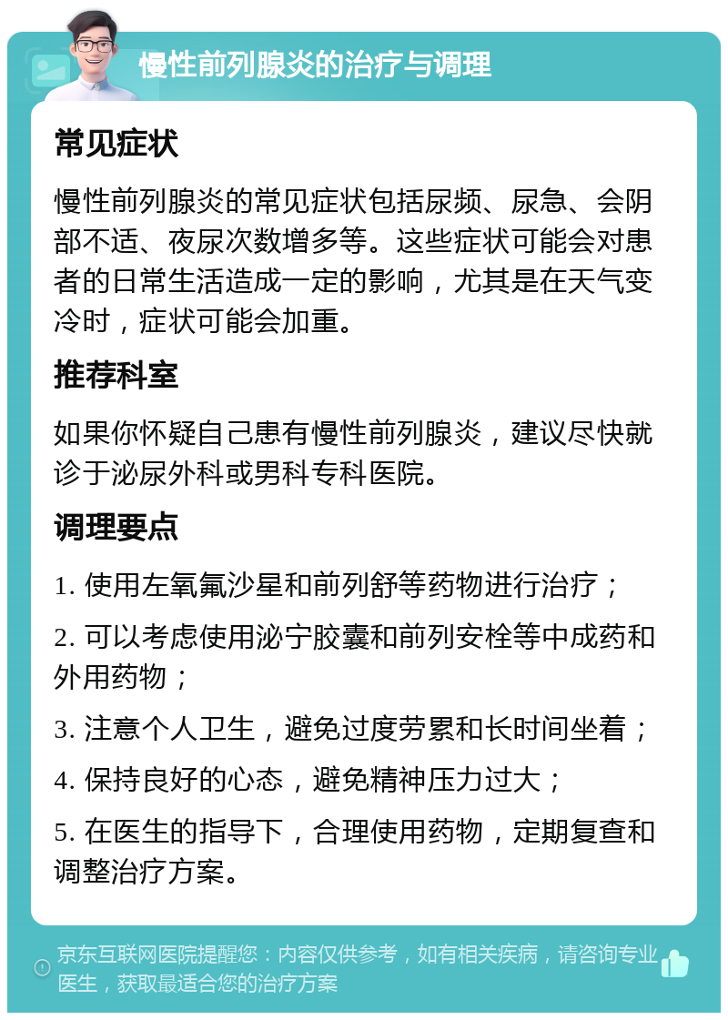 慢性前列腺炎的治疗与调理 常见症状 慢性前列腺炎的常见症状包括尿频、尿急、会阴部不适、夜尿次数增多等。这些症状可能会对患者的日常生活造成一定的影响，尤其是在天气变冷时，症状可能会加重。 推荐科室 如果你怀疑自己患有慢性前列腺炎，建议尽快就诊于泌尿外科或男科专科医院。 调理要点 1. 使用左氧氟沙星和前列舒等药物进行治疗； 2. 可以考虑使用泌宁胶囊和前列安栓等中成药和外用药物； 3. 注意个人卫生，避免过度劳累和长时间坐着； 4. 保持良好的心态，避免精神压力过大； 5. 在医生的指导下，合理使用药物，定期复查和调整治疗方案。