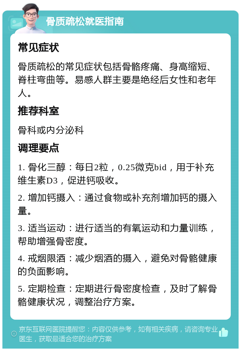 骨质疏松就医指南 常见症状 骨质疏松的常见症状包括骨骼疼痛、身高缩短、脊柱弯曲等。易感人群主要是绝经后女性和老年人。 推荐科室 骨科或内分泌科 调理要点 1. 骨化三醇：每日2粒，0.25微克bid，用于补充维生素D3，促进钙吸收。 2. 增加钙摄入：通过食物或补充剂增加钙的摄入量。 3. 适当运动：进行适当的有氧运动和力量训练，帮助增强骨密度。 4. 戒烟限酒：减少烟酒的摄入，避免对骨骼健康的负面影响。 5. 定期检查：定期进行骨密度检查，及时了解骨骼健康状况，调整治疗方案。