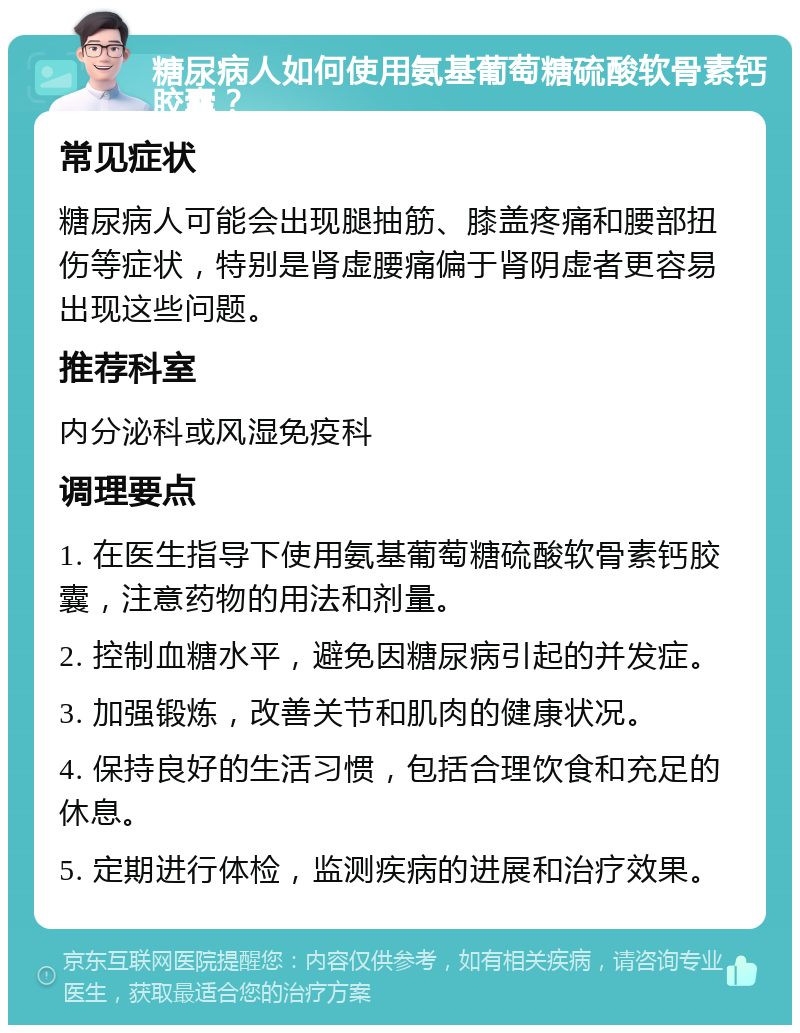 糖尿病人如何使用氨基葡萄糖硫酸软骨素钙胶囊？ 常见症状 糖尿病人可能会出现腿抽筋、膝盖疼痛和腰部扭伤等症状，特别是肾虚腰痛偏于肾阴虚者更容易出现这些问题。 推荐科室 内分泌科或风湿免疫科 调理要点 1. 在医生指导下使用氨基葡萄糖硫酸软骨素钙胶囊，注意药物的用法和剂量。 2. 控制血糖水平，避免因糖尿病引起的并发症。 3. 加强锻炼，改善关节和肌肉的健康状况。 4. 保持良好的生活习惯，包括合理饮食和充足的休息。 5. 定期进行体检，监测疾病的进展和治疗效果。