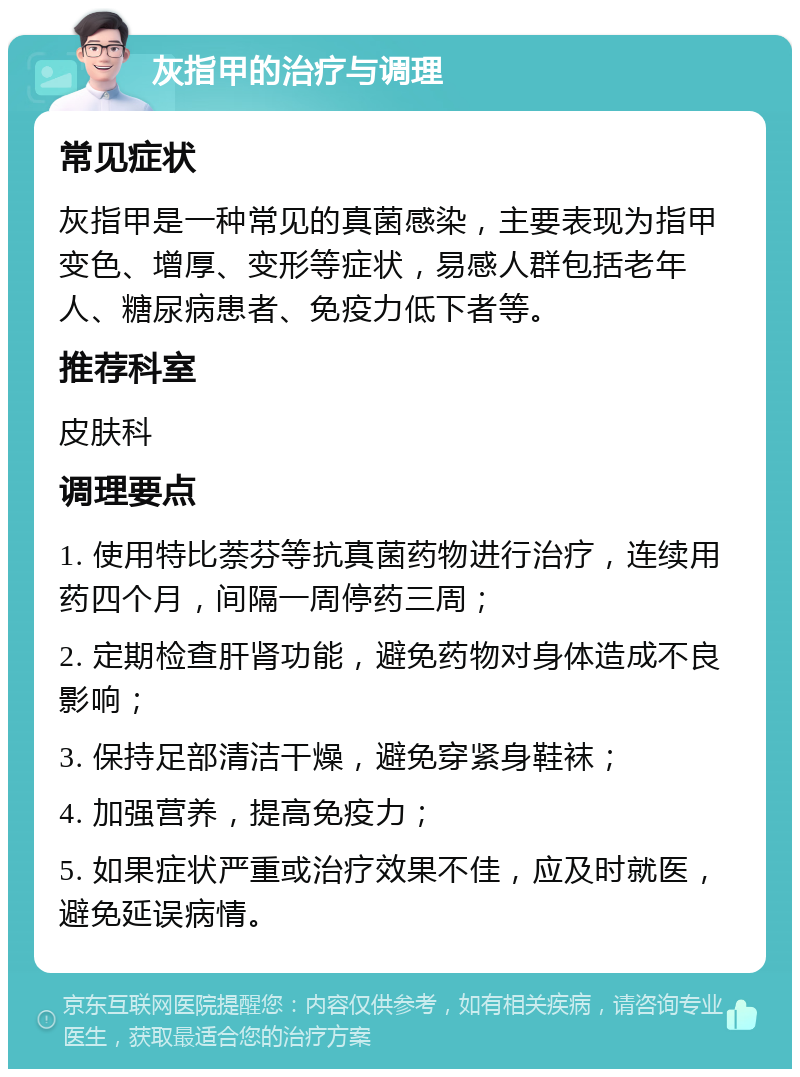 灰指甲的治疗与调理 常见症状 灰指甲是一种常见的真菌感染，主要表现为指甲变色、增厚、变形等症状，易感人群包括老年人、糖尿病患者、免疫力低下者等。 推荐科室 皮肤科 调理要点 1. 使用特比萘芬等抗真菌药物进行治疗，连续用药四个月，间隔一周停药三周； 2. 定期检查肝肾功能，避免药物对身体造成不良影响； 3. 保持足部清洁干燥，避免穿紧身鞋袜； 4. 加强营养，提高免疫力； 5. 如果症状严重或治疗效果不佳，应及时就医，避免延误病情。