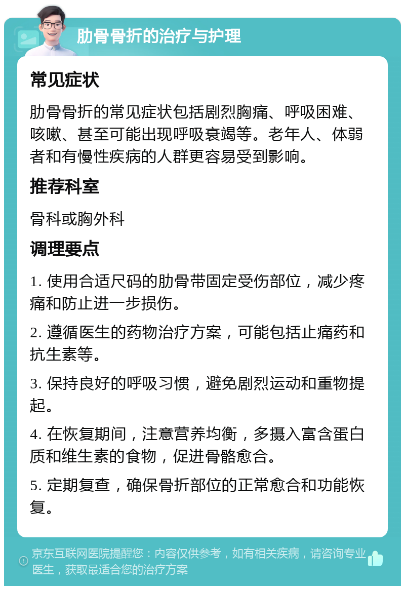 肋骨骨折的治疗与护理 常见症状 肋骨骨折的常见症状包括剧烈胸痛、呼吸困难、咳嗽、甚至可能出现呼吸衰竭等。老年人、体弱者和有慢性疾病的人群更容易受到影响。 推荐科室 骨科或胸外科 调理要点 1. 使用合适尺码的肋骨带固定受伤部位，减少疼痛和防止进一步损伤。 2. 遵循医生的药物治疗方案，可能包括止痛药和抗生素等。 3. 保持良好的呼吸习惯，避免剧烈运动和重物提起。 4. 在恢复期间，注意营养均衡，多摄入富含蛋白质和维生素的食物，促进骨骼愈合。 5. 定期复查，确保骨折部位的正常愈合和功能恢复。