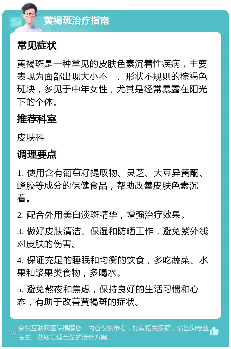 黄褐斑治疗指南 常见症状 黄褐斑是一种常见的皮肤色素沉着性疾病，主要表现为面部出现大小不一、形状不规则的棕褐色斑块，多见于中年女性，尤其是经常暴露在阳光下的个体。 推荐科室 皮肤科 调理要点 1. 使用含有葡萄籽提取物、灵芝、大豆异黄酮、蜂胶等成分的保健食品，帮助改善皮肤色素沉着。 2. 配合外用美白淡斑精华，增强治疗效果。 3. 做好皮肤清洁、保湿和防晒工作，避免紫外线对皮肤的伤害。 4. 保证充足的睡眠和均衡的饮食，多吃蔬菜、水果和浆果类食物，多喝水。 5. 避免熬夜和焦虑，保持良好的生活习惯和心态，有助于改善黄褐斑的症状。