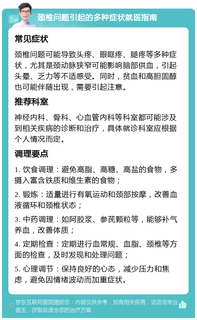 颈椎问题引起的多种症状就医指南 常见症状 颈椎问题可能导致头疼、眼眶疼、腿疼等多种症状，尤其是颈动脉狭窄可能影响脑部供血，引起头晕、乏力等不适感受。同时，贫血和高胆固醇也可能伴随出现，需要引起注意。 推荐科室 神经内科、骨科、心血管内科等科室都可能涉及到相关疾病的诊断和治疗，具体就诊科室应根据个人情况而定。 调理要点 1. 饮食调理：避免高脂、高糖、高盐的食物，多摄入富含铁质和维生素的食物； 2. 锻炼：适量进行有氧运动和颈部按摩，改善血液循环和颈椎状态； 3. 中药调理：如阿胶浆、参芪颗粒等，能够补气养血，改善体质； 4. 定期检查：定期进行血常规、血脂、颈椎等方面的检查，及时发现和处理问题； 5. 心理调节：保持良好的心态，减少压力和焦虑，避免因情绪波动而加重症状。