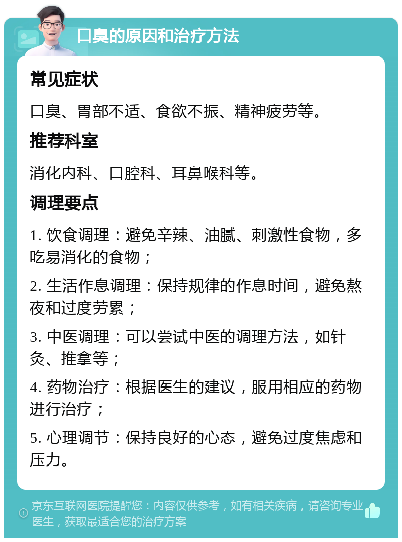 口臭的原因和治疗方法 常见症状 口臭、胃部不适、食欲不振、精神疲劳等。 推荐科室 消化内科、口腔科、耳鼻喉科等。 调理要点 1. 饮食调理：避免辛辣、油腻、刺激性食物，多吃易消化的食物； 2. 生活作息调理：保持规律的作息时间，避免熬夜和过度劳累； 3. 中医调理：可以尝试中医的调理方法，如针灸、推拿等； 4. 药物治疗：根据医生的建议，服用相应的药物进行治疗； 5. 心理调节：保持良好的心态，避免过度焦虑和压力。