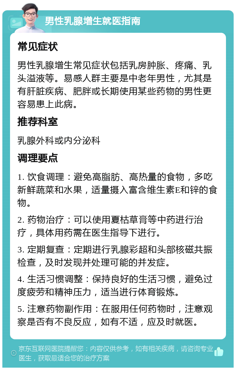 男性乳腺增生就医指南 常见症状 男性乳腺增生常见症状包括乳房肿胀、疼痛、乳头溢液等。易感人群主要是中老年男性，尤其是有肝脏疾病、肥胖或长期使用某些药物的男性更容易患上此病。 推荐科室 乳腺外科或内分泌科 调理要点 1. 饮食调理：避免高脂肪、高热量的食物，多吃新鲜蔬菜和水果，适量摄入富含维生素E和锌的食物。 2. 药物治疗：可以使用夏枯草膏等中药进行治疗，具体用药需在医生指导下进行。 3. 定期复查：定期进行乳腺彩超和头部核磁共振检查，及时发现并处理可能的并发症。 4. 生活习惯调整：保持良好的生活习惯，避免过度疲劳和精神压力，适当进行体育锻炼。 5. 注意药物副作用：在服用任何药物时，注意观察是否有不良反应，如有不适，应及时就医。