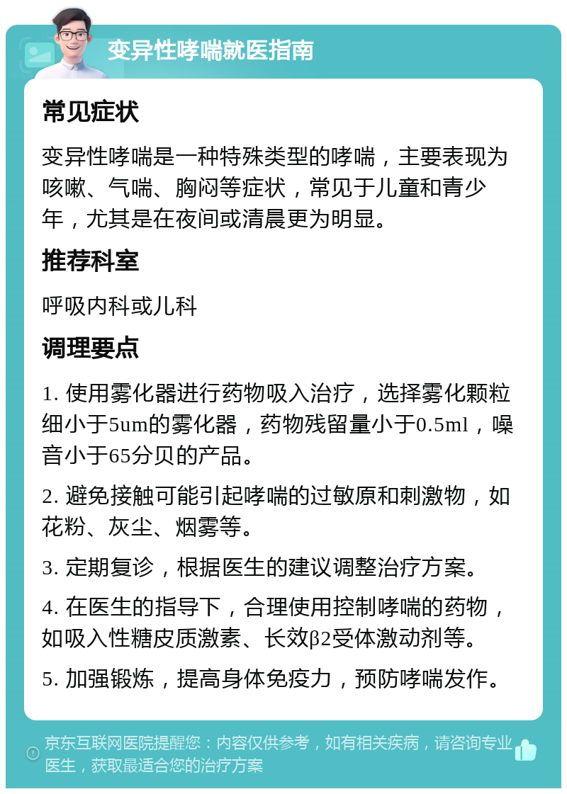 变异性哮喘就医指南 常见症状 变异性哮喘是一种特殊类型的哮喘，主要表现为咳嗽、气喘、胸闷等症状，常见于儿童和青少年，尤其是在夜间或清晨更为明显。 推荐科室 呼吸内科或儿科 调理要点 1. 使用雾化器进行药物吸入治疗，选择雾化颗粒细小于5um的雾化器，药物残留量小于0.5ml，噪音小于65分贝的产品。 2. 避免接触可能引起哮喘的过敏原和刺激物，如花粉、灰尘、烟雾等。 3. 定期复诊，根据医生的建议调整治疗方案。 4. 在医生的指导下，合理使用控制哮喘的药物，如吸入性糖皮质激素、长效β2受体激动剂等。 5. 加强锻炼，提高身体免疫力，预防哮喘发作。