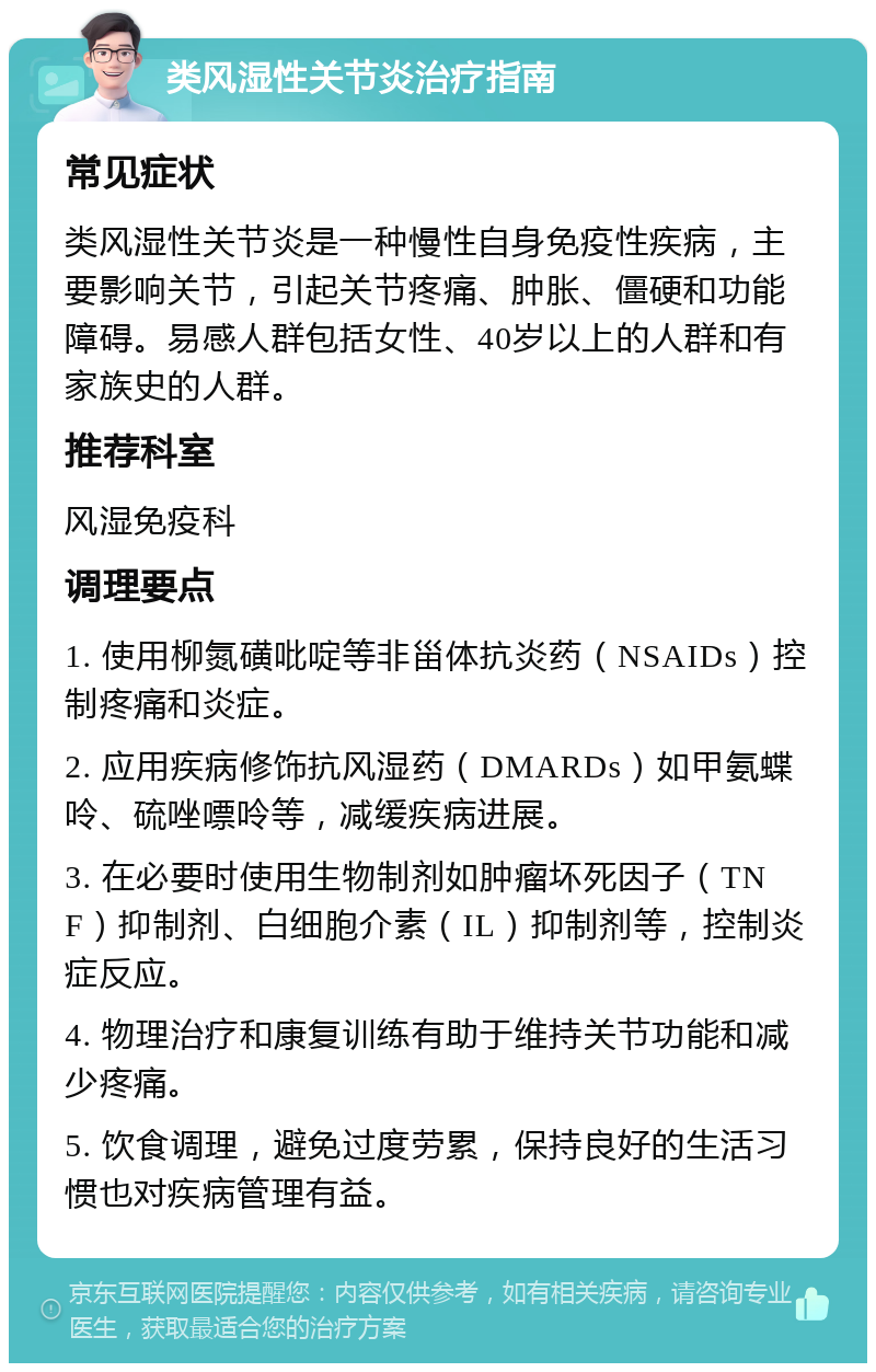 类风湿性关节炎治疗指南 常见症状 类风湿性关节炎是一种慢性自身免疫性疾病，主要影响关节，引起关节疼痛、肿胀、僵硬和功能障碍。易感人群包括女性、40岁以上的人群和有家族史的人群。 推荐科室 风湿免疫科 调理要点 1. 使用柳氮磺吡啶等非甾体抗炎药（NSAIDs）控制疼痛和炎症。 2. 应用疾病修饰抗风湿药（DMARDs）如甲氨蝶呤、硫唑嘌呤等，减缓疾病进展。 3. 在必要时使用生物制剂如肿瘤坏死因子（TNF）抑制剂、白细胞介素（IL）抑制剂等，控制炎症反应。 4. 物理治疗和康复训练有助于维持关节功能和减少疼痛。 5. 饮食调理，避免过度劳累，保持良好的生活习惯也对疾病管理有益。