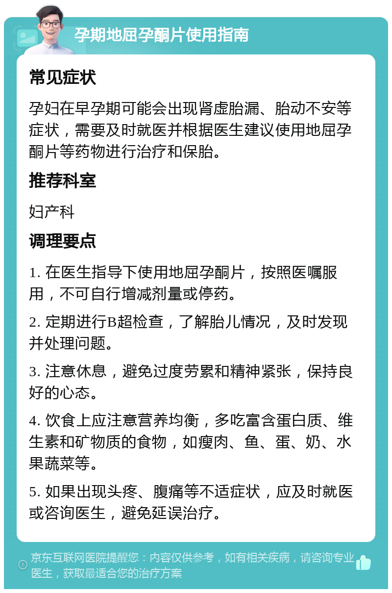 孕期地屈孕酮片使用指南 常见症状 孕妇在早孕期可能会出现肾虚胎漏、胎动不安等症状，需要及时就医并根据医生建议使用地屈孕酮片等药物进行治疗和保胎。 推荐科室 妇产科 调理要点 1. 在医生指导下使用地屈孕酮片，按照医嘱服用，不可自行增减剂量或停药。 2. 定期进行B超检查，了解胎儿情况，及时发现并处理问题。 3. 注意休息，避免过度劳累和精神紧张，保持良好的心态。 4. 饮食上应注意营养均衡，多吃富含蛋白质、维生素和矿物质的食物，如瘦肉、鱼、蛋、奶、水果蔬菜等。 5. 如果出现头疼、腹痛等不适症状，应及时就医或咨询医生，避免延误治疗。