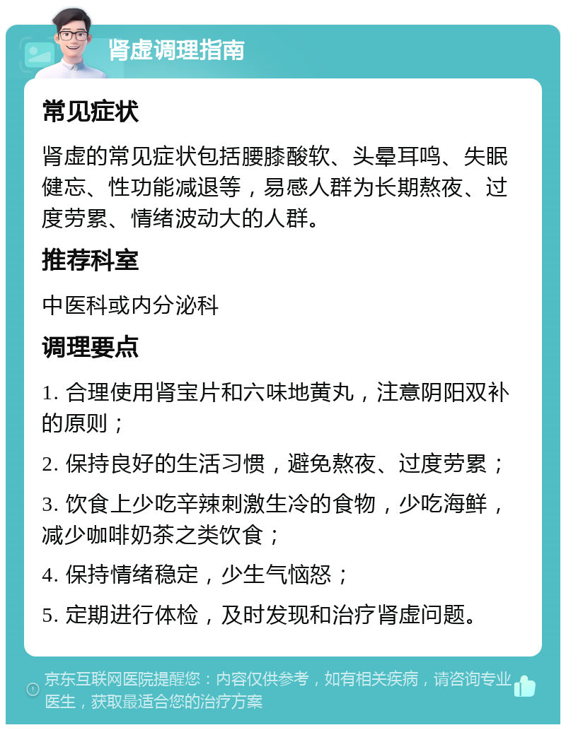 肾虚调理指南 常见症状 肾虚的常见症状包括腰膝酸软、头晕耳鸣、失眠健忘、性功能减退等，易感人群为长期熬夜、过度劳累、情绪波动大的人群。 推荐科室 中医科或内分泌科 调理要点 1. 合理使用肾宝片和六味地黄丸，注意阴阳双补的原则； 2. 保持良好的生活习惯，避免熬夜、过度劳累； 3. 饮食上少吃辛辣刺激生冷的食物，少吃海鲜，减少咖啡奶茶之类饮食； 4. 保持情绪稳定，少生气恼怒； 5. 定期进行体检，及时发现和治疗肾虚问题。