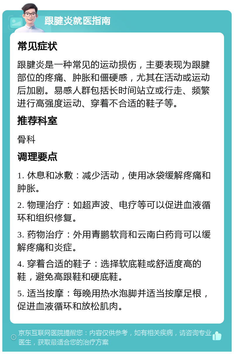 跟腱炎就医指南 常见症状 跟腱炎是一种常见的运动损伤，主要表现为跟腱部位的疼痛、肿胀和僵硬感，尤其在活动或运动后加剧。易感人群包括长时间站立或行走、频繁进行高强度运动、穿着不合适的鞋子等。 推荐科室 骨科 调理要点 1. 休息和冰敷：减少活动，使用冰袋缓解疼痛和肿胀。 2. 物理治疗：如超声波、电疗等可以促进血液循环和组织修复。 3. 药物治疗：外用青鹏软膏和云南白药膏可以缓解疼痛和炎症。 4. 穿着合适的鞋子：选择软底鞋或舒适度高的鞋，避免高跟鞋和硬底鞋。 5. 适当按摩：每晚用热水泡脚并适当按摩足根，促进血液循环和放松肌肉。