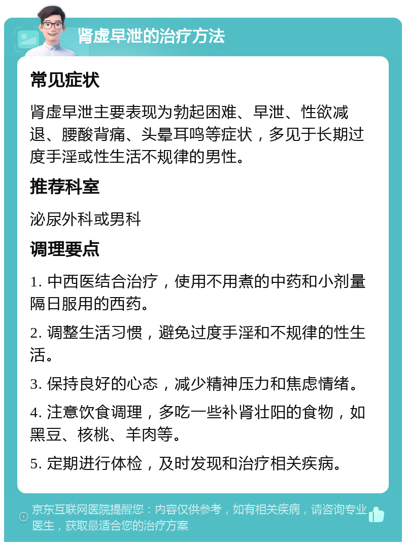 肾虚早泄的治疗方法 常见症状 肾虚早泄主要表现为勃起困难、早泄、性欲减退、腰酸背痛、头晕耳鸣等症状，多见于长期过度手淫或性生活不规律的男性。 推荐科室 泌尿外科或男科 调理要点 1. 中西医结合治疗，使用不用煮的中药和小剂量隔日服用的西药。 2. 调整生活习惯，避免过度手淫和不规律的性生活。 3. 保持良好的心态，减少精神压力和焦虑情绪。 4. 注意饮食调理，多吃一些补肾壮阳的食物，如黑豆、核桃、羊肉等。 5. 定期进行体检，及时发现和治疗相关疾病。