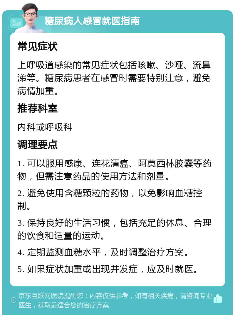 糖尿病人感冒就医指南 常见症状 上呼吸道感染的常见症状包括咳嗽、沙哑、流鼻涕等。糖尿病患者在感冒时需要特别注意，避免病情加重。 推荐科室 内科或呼吸科 调理要点 1. 可以服用感康、连花清瘟、阿莫西林胶囊等药物，但需注意药品的使用方法和剂量。 2. 避免使用含糖颗粒的药物，以免影响血糖控制。 3. 保持良好的生活习惯，包括充足的休息、合理的饮食和适量的运动。 4. 定期监测血糖水平，及时调整治疗方案。 5. 如果症状加重或出现并发症，应及时就医。