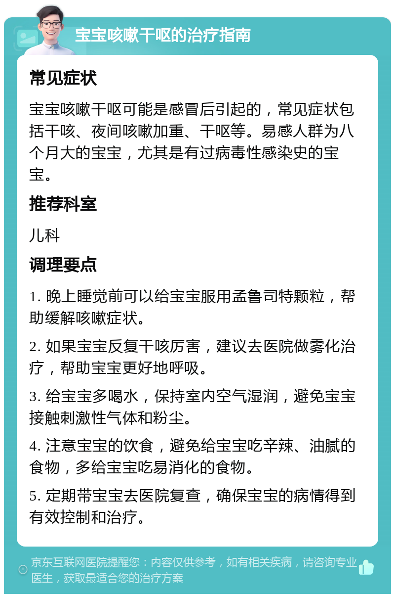 宝宝咳嗽干呕的治疗指南 常见症状 宝宝咳嗽干呕可能是感冒后引起的，常见症状包括干咳、夜间咳嗽加重、干呕等。易感人群为八个月大的宝宝，尤其是有过病毒性感染史的宝宝。 推荐科室 儿科 调理要点 1. 晚上睡觉前可以给宝宝服用孟鲁司特颗粒，帮助缓解咳嗽症状。 2. 如果宝宝反复干咳厉害，建议去医院做雾化治疗，帮助宝宝更好地呼吸。 3. 给宝宝多喝水，保持室内空气湿润，避免宝宝接触刺激性气体和粉尘。 4. 注意宝宝的饮食，避免给宝宝吃辛辣、油腻的食物，多给宝宝吃易消化的食物。 5. 定期带宝宝去医院复查，确保宝宝的病情得到有效控制和治疗。