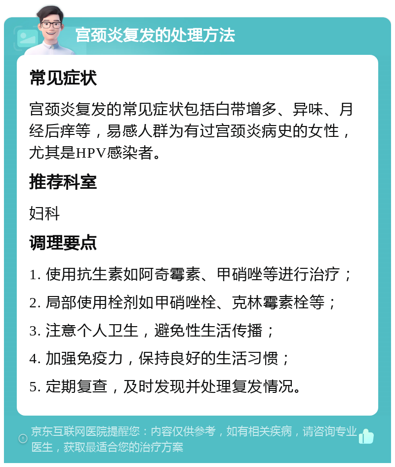 宫颈炎复发的处理方法 常见症状 宫颈炎复发的常见症状包括白带增多、异味、月经后痒等，易感人群为有过宫颈炎病史的女性，尤其是HPV感染者。 推荐科室 妇科 调理要点 1. 使用抗生素如阿奇霉素、甲硝唑等进行治疗； 2. 局部使用栓剂如甲硝唑栓、克林霉素栓等； 3. 注意个人卫生，避免性生活传播； 4. 加强免疫力，保持良好的生活习惯； 5. 定期复查，及时发现并处理复发情况。