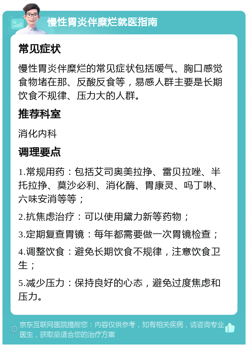 慢性胃炎伴糜烂就医指南 常见症状 慢性胃炎伴糜烂的常见症状包括嗳气、胸口感觉食物堵在那、反酸反食等，易感人群主要是长期饮食不规律、压力大的人群。 推荐科室 消化内科 调理要点 1.常规用药：包括艾司奥美拉挣、雷贝拉唑、半托拉挣、莫沙必利、消化酶、胃康灵、吗丁啉、六味安消等等； 2.抗焦虑治疗：可以使用黛力新等药物； 3.定期复查胃镜：每年都需要做一次胃镜检查； 4.调整饮食：避免长期饮食不规律，注意饮食卫生； 5.减少压力：保持良好的心态，避免过度焦虑和压力。