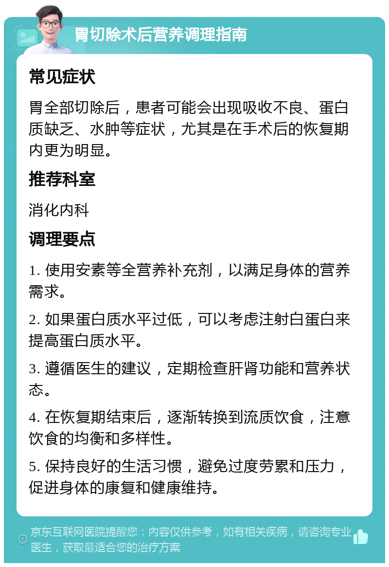 胃切除术后营养调理指南 常见症状 胃全部切除后，患者可能会出现吸收不良、蛋白质缺乏、水肿等症状，尤其是在手术后的恢复期内更为明显。 推荐科室 消化内科 调理要点 1. 使用安素等全营养补充剂，以满足身体的营养需求。 2. 如果蛋白质水平过低，可以考虑注射白蛋白来提高蛋白质水平。 3. 遵循医生的建议，定期检查肝肾功能和营养状态。 4. 在恢复期结束后，逐渐转换到流质饮食，注意饮食的均衡和多样性。 5. 保持良好的生活习惯，避免过度劳累和压力，促进身体的康复和健康维持。