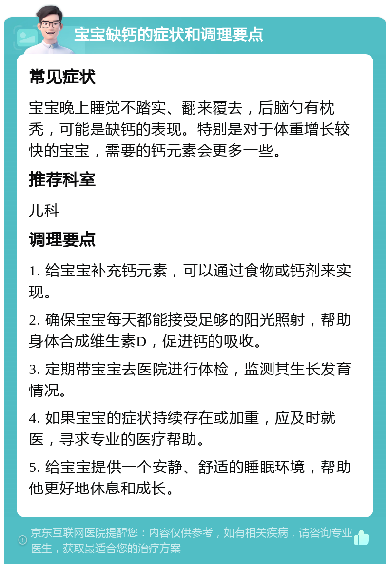 宝宝缺钙的症状和调理要点 常见症状 宝宝晚上睡觉不踏实、翻来覆去，后脑勺有枕秃，可能是缺钙的表现。特别是对于体重增长较快的宝宝，需要的钙元素会更多一些。 推荐科室 儿科 调理要点 1. 给宝宝补充钙元素，可以通过食物或钙剂来实现。 2. 确保宝宝每天都能接受足够的阳光照射，帮助身体合成维生素D，促进钙的吸收。 3. 定期带宝宝去医院进行体检，监测其生长发育情况。 4. 如果宝宝的症状持续存在或加重，应及时就医，寻求专业的医疗帮助。 5. 给宝宝提供一个安静、舒适的睡眠环境，帮助他更好地休息和成长。