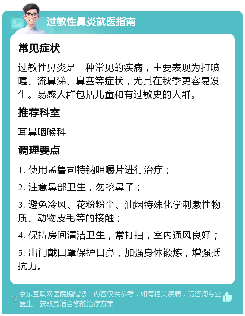 过敏性鼻炎就医指南 常见症状 过敏性鼻炎是一种常见的疾病，主要表现为打喷嚏、流鼻涕、鼻塞等症状，尤其在秋季更容易发生。易感人群包括儿童和有过敏史的人群。 推荐科室 耳鼻咽喉科 调理要点 1. 使用孟鲁司特钠咀嚼片进行治疗； 2. 注意鼻部卫生，勿挖鼻子； 3. 避免冷风、花粉粉尘、油烟特殊化学刺激性物质、动物皮毛等的接触； 4. 保持房间清洁卫生，常打扫，室内通风良好； 5. 出门戴口罩保护口鼻，加强身体锻炼，增强抵抗力。