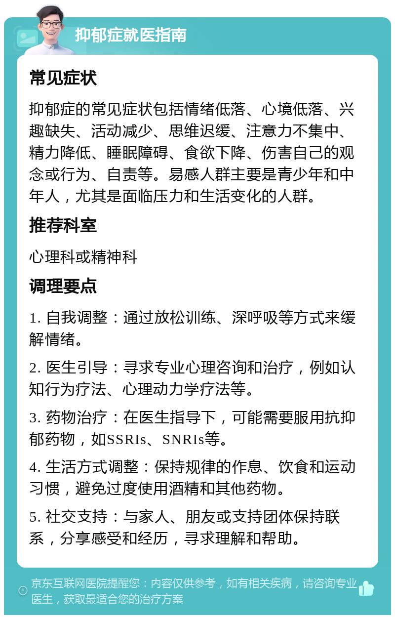 抑郁症就医指南 常见症状 抑郁症的常见症状包括情绪低落、心境低落、兴趣缺失、活动减少、思维迟缓、注意力不集中、精力降低、睡眠障碍、食欲下降、伤害自己的观念或行为、自责等。易感人群主要是青少年和中年人，尤其是面临压力和生活变化的人群。 推荐科室 心理科或精神科 调理要点 1. 自我调整：通过放松训练、深呼吸等方式来缓解情绪。 2. 医生引导：寻求专业心理咨询和治疗，例如认知行为疗法、心理动力学疗法等。 3. 药物治疗：在医生指导下，可能需要服用抗抑郁药物，如SSRIs、SNRIs等。 4. 生活方式调整：保持规律的作息、饮食和运动习惯，避免过度使用酒精和其他药物。 5. 社交支持：与家人、朋友或支持团体保持联系，分享感受和经历，寻求理解和帮助。