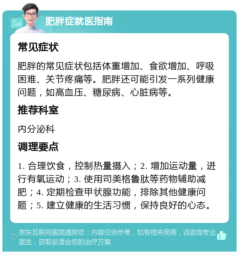 肥胖症就医指南 常见症状 肥胖的常见症状包括体重增加、食欲增加、呼吸困难、关节疼痛等。肥胖还可能引发一系列健康问题，如高血压、糖尿病、心脏病等。 推荐科室 内分泌科 调理要点 1. 合理饮食，控制热量摄入；2. 增加运动量，进行有氧运动；3. 使用司美格鲁肽等药物辅助减肥；4. 定期检查甲状腺功能，排除其他健康问题；5. 建立健康的生活习惯，保持良好的心态。