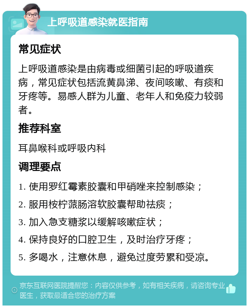 上呼吸道感染就医指南 常见症状 上呼吸道感染是由病毒或细菌引起的呼吸道疾病，常见症状包括流黄鼻涕、夜间咳嗽、有痰和牙疼等。易感人群为儿童、老年人和免疫力较弱者。 推荐科室 耳鼻喉科或呼吸内科 调理要点 1. 使用罗红霉素胶囊和甲硝唑来控制感染； 2. 服用桉柠蒎肠溶软胶囊帮助祛痰； 3. 加入急支糖浆以缓解咳嗽症状； 4. 保持良好的口腔卫生，及时治疗牙疼； 5. 多喝水，注意休息，避免过度劳累和受凉。