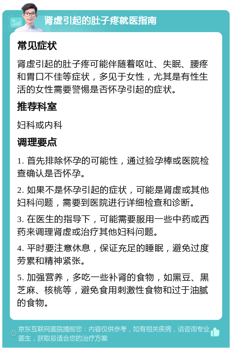 肾虚引起的肚子疼就医指南 常见症状 肾虚引起的肚子疼可能伴随着呕吐、失眠、腰疼和胃口不佳等症状，多见于女性，尤其是有性生活的女性需要警惕是否怀孕引起的症状。 推荐科室 妇科或内科 调理要点 1. 首先排除怀孕的可能性，通过验孕棒或医院检查确认是否怀孕。 2. 如果不是怀孕引起的症状，可能是肾虚或其他妇科问题，需要到医院进行详细检查和诊断。 3. 在医生的指导下，可能需要服用一些中药或西药来调理肾虚或治疗其他妇科问题。 4. 平时要注意休息，保证充足的睡眠，避免过度劳累和精神紧张。 5. 加强营养，多吃一些补肾的食物，如黑豆、黑芝麻、核桃等，避免食用刺激性食物和过于油腻的食物。