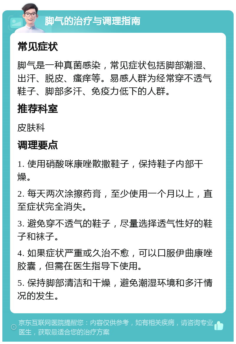 脚气的治疗与调理指南 常见症状 脚气是一种真菌感染，常见症状包括脚部潮湿、出汗、脱皮、瘙痒等。易感人群为经常穿不透气鞋子、脚部多汗、免疫力低下的人群。 推荐科室 皮肤科 调理要点 1. 使用硝酸咪康唑散撒鞋子，保持鞋子内部干燥。 2. 每天两次涂擦药膏，至少使用一个月以上，直至症状完全消失。 3. 避免穿不透气的鞋子，尽量选择透气性好的鞋子和袜子。 4. 如果症状严重或久治不愈，可以口服伊曲康唑胶囊，但需在医生指导下使用。 5. 保持脚部清洁和干燥，避免潮湿环境和多汗情况的发生。