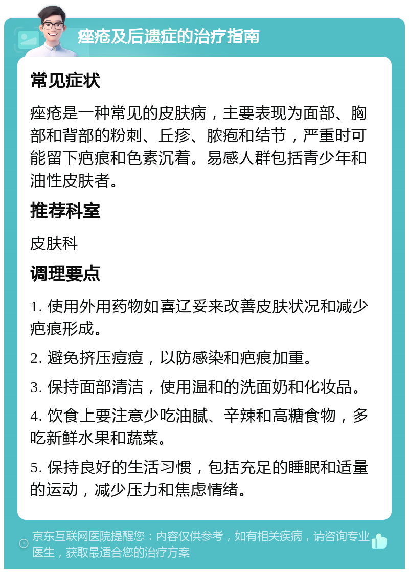 痤疮及后遗症的治疗指南 常见症状 痤疮是一种常见的皮肤病，主要表现为面部、胸部和背部的粉刺、丘疹、脓疱和结节，严重时可能留下疤痕和色素沉着。易感人群包括青少年和油性皮肤者。 推荐科室 皮肤科 调理要点 1. 使用外用药物如喜辽妥来改善皮肤状况和减少疤痕形成。 2. 避免挤压痘痘，以防感染和疤痕加重。 3. 保持面部清洁，使用温和的洗面奶和化妆品。 4. 饮食上要注意少吃油腻、辛辣和高糖食物，多吃新鲜水果和蔬菜。 5. 保持良好的生活习惯，包括充足的睡眠和适量的运动，减少压力和焦虑情绪。