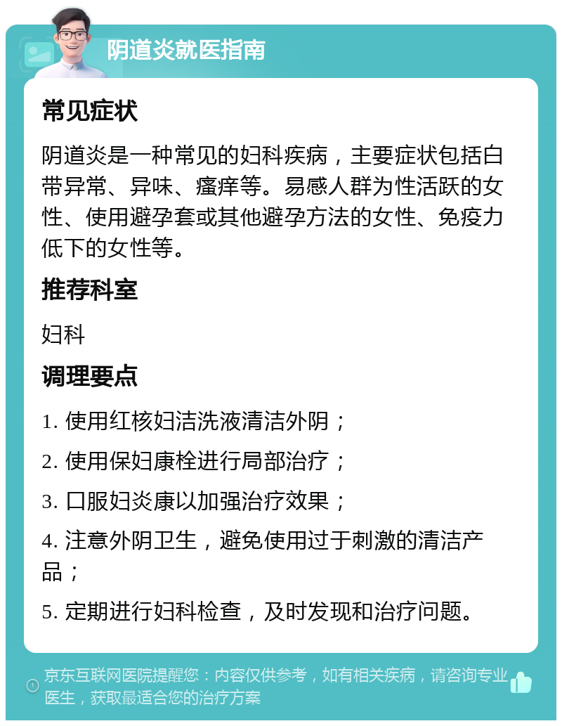 阴道炎就医指南 常见症状 阴道炎是一种常见的妇科疾病，主要症状包括白带异常、异味、瘙痒等。易感人群为性活跃的女性、使用避孕套或其他避孕方法的女性、免疫力低下的女性等。 推荐科室 妇科 调理要点 1. 使用红核妇洁洗液清洁外阴； 2. 使用保妇康栓进行局部治疗； 3. 口服妇炎康以加强治疗效果； 4. 注意外阴卫生，避免使用过于刺激的清洁产品； 5. 定期进行妇科检查，及时发现和治疗问题。