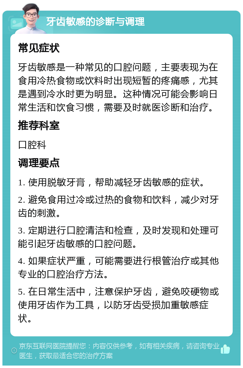 牙齿敏感的诊断与调理 常见症状 牙齿敏感是一种常见的口腔问题，主要表现为在食用冷热食物或饮料时出现短暂的疼痛感，尤其是遇到冷水时更为明显。这种情况可能会影响日常生活和饮食习惯，需要及时就医诊断和治疗。 推荐科室 口腔科 调理要点 1. 使用脱敏牙膏，帮助减轻牙齿敏感的症状。 2. 避免食用过冷或过热的食物和饮料，减少对牙齿的刺激。 3. 定期进行口腔清洁和检查，及时发现和处理可能引起牙齿敏感的口腔问题。 4. 如果症状严重，可能需要进行根管治疗或其他专业的口腔治疗方法。 5. 在日常生活中，注意保护牙齿，避免咬硬物或使用牙齿作为工具，以防牙齿受损加重敏感症状。