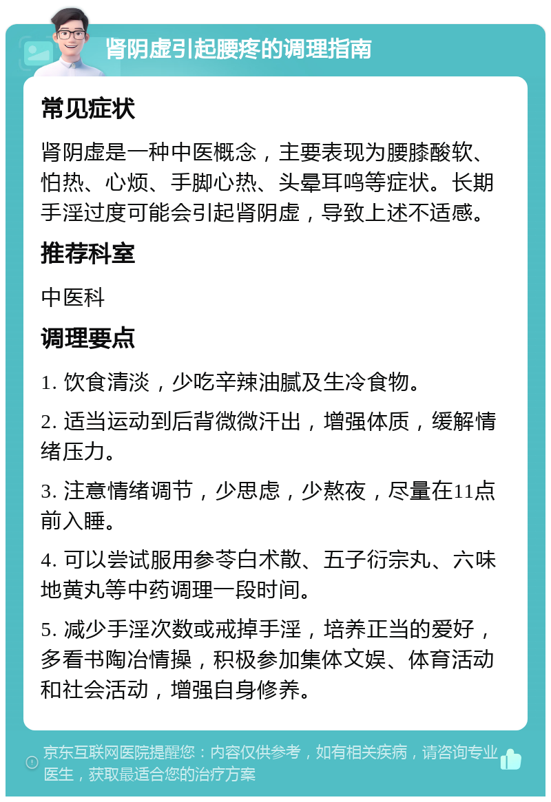 肾阴虚引起腰疼的调理指南 常见症状 肾阴虚是一种中医概念，主要表现为腰膝酸软、怕热、心烦、手脚心热、头晕耳鸣等症状。长期手淫过度可能会引起肾阴虚，导致上述不适感。 推荐科室 中医科 调理要点 1. 饮食清淡，少吃辛辣油腻及生冷食物。 2. 适当运动到后背微微汗出，增强体质，缓解情绪压力。 3. 注意情绪调节，少思虑，少熬夜，尽量在11点前入睡。 4. 可以尝试服用参苓白术散、五子衍宗丸、六味地黄丸等中药调理一段时间。 5. 减少手淫次数或戒掉手淫，培养正当的爱好，多看书陶冶情操，积极参加集体文娱、体育活动和社会活动，增强自身修养。