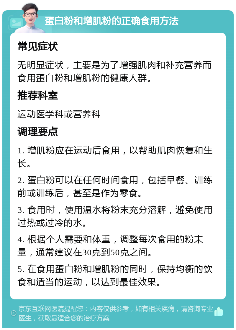 蛋白粉和增肌粉的正确食用方法 常见症状 无明显症状，主要是为了增强肌肉和补充营养而食用蛋白粉和增肌粉的健康人群。 推荐科室 运动医学科或营养科 调理要点 1. 增肌粉应在运动后食用，以帮助肌肉恢复和生长。 2. 蛋白粉可以在任何时间食用，包括早餐、训练前或训练后，甚至是作为零食。 3. 食用时，使用温水将粉末充分溶解，避免使用过热或过冷的水。 4. 根据个人需要和体重，调整每次食用的粉末量，通常建议在30克到50克之间。 5. 在食用蛋白粉和增肌粉的同时，保持均衡的饮食和适当的运动，以达到最佳效果。