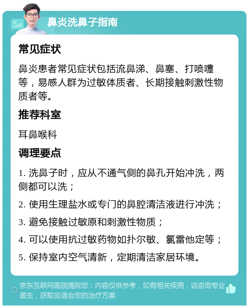 鼻炎洗鼻子指南 常见症状 鼻炎患者常见症状包括流鼻涕、鼻塞、打喷嚏等，易感人群为过敏体质者、长期接触刺激性物质者等。 推荐科室 耳鼻喉科 调理要点 1. 洗鼻子时，应从不通气侧的鼻孔开始冲洗，两侧都可以洗； 2. 使用生理盐水或专门的鼻腔清洁液进行冲洗； 3. 避免接触过敏原和刺激性物质； 4. 可以使用抗过敏药物如扑尔敏、氯雷他定等； 5. 保持室内空气清新，定期清洁家居环境。