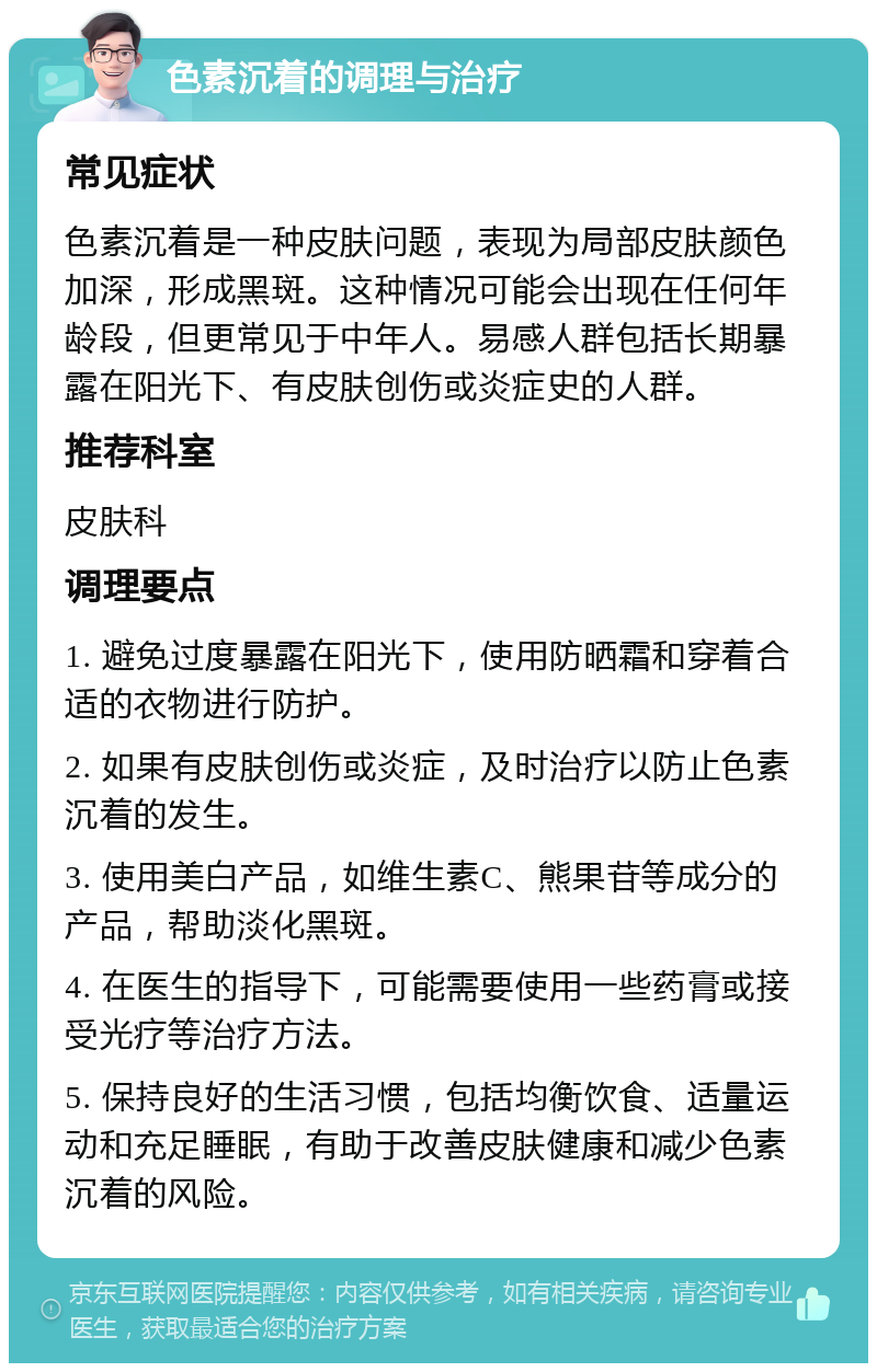 色素沉着的调理与治疗 常见症状 色素沉着是一种皮肤问题，表现为局部皮肤颜色加深，形成黑斑。这种情况可能会出现在任何年龄段，但更常见于中年人。易感人群包括长期暴露在阳光下、有皮肤创伤或炎症史的人群。 推荐科室 皮肤科 调理要点 1. 避免过度暴露在阳光下，使用防晒霜和穿着合适的衣物进行防护。 2. 如果有皮肤创伤或炎症，及时治疗以防止色素沉着的发生。 3. 使用美白产品，如维生素C、熊果苷等成分的产品，帮助淡化黑斑。 4. 在医生的指导下，可能需要使用一些药膏或接受光疗等治疗方法。 5. 保持良好的生活习惯，包括均衡饮食、适量运动和充足睡眠，有助于改善皮肤健康和减少色素沉着的风险。