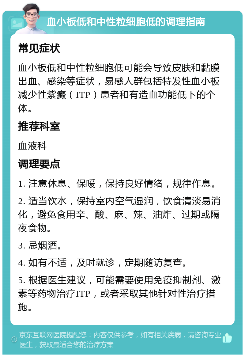 血小板低和中性粒细胞低的调理指南 常见症状 血小板低和中性粒细胞低可能会导致皮肤和黏膜出血、感染等症状，易感人群包括特发性血小板减少性紫癜（ITP）患者和有造血功能低下的个体。 推荐科室 血液科 调理要点 1. 注意休息、保暖，保持良好情绪，规律作息。 2. 适当饮水，保持室内空气湿润，饮食清淡易消化，避免食用辛、酸、麻、辣、油炸、过期或隔夜食物。 3. 忌烟酒。 4. 如有不适，及时就诊，定期随访复查。 5. 根据医生建议，可能需要使用免疫抑制剂、激素等药物治疗ITP，或者采取其他针对性治疗措施。