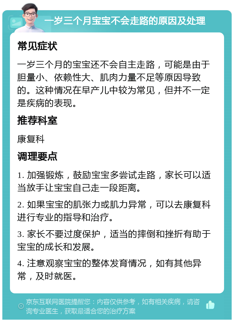 一岁三个月宝宝不会走路的原因及处理 常见症状 一岁三个月的宝宝还不会自主走路，可能是由于胆量小、依赖性大、肌肉力量不足等原因导致的。这种情况在早产儿中较为常见，但并不一定是疾病的表现。 推荐科室 康复科 调理要点 1. 加强锻炼，鼓励宝宝多尝试走路，家长可以适当放手让宝宝自己走一段距离。 2. 如果宝宝的肌张力或肌力异常，可以去康复科进行专业的指导和治疗。 3. 家长不要过度保护，适当的摔倒和挫折有助于宝宝的成长和发展。 4. 注意观察宝宝的整体发育情况，如有其他异常，及时就医。