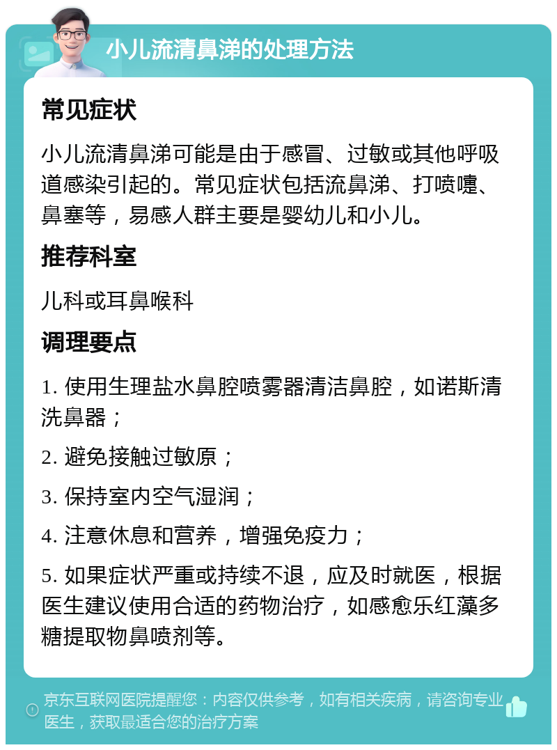 小儿流清鼻涕的处理方法 常见症状 小儿流清鼻涕可能是由于感冒、过敏或其他呼吸道感染引起的。常见症状包括流鼻涕、打喷嚏、鼻塞等，易感人群主要是婴幼儿和小儿。 推荐科室 儿科或耳鼻喉科 调理要点 1. 使用生理盐水鼻腔喷雾器清洁鼻腔，如诺斯清洗鼻器； 2. 避免接触过敏原； 3. 保持室内空气湿润； 4. 注意休息和营养，增强免疫力； 5. 如果症状严重或持续不退，应及时就医，根据医生建议使用合适的药物治疗，如感愈乐红藻多糖提取物鼻喷剂等。