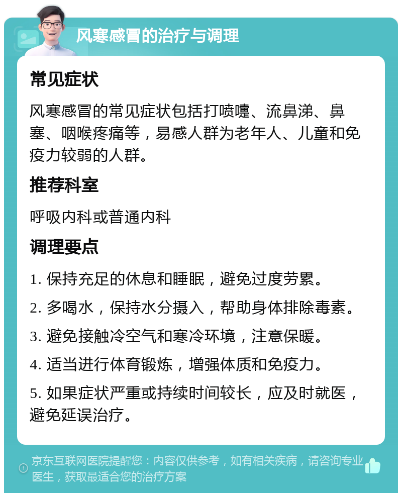 风寒感冒的治疗与调理 常见症状 风寒感冒的常见症状包括打喷嚏、流鼻涕、鼻塞、咽喉疼痛等，易感人群为老年人、儿童和免疫力较弱的人群。 推荐科室 呼吸内科或普通内科 调理要点 1. 保持充足的休息和睡眠，避免过度劳累。 2. 多喝水，保持水分摄入，帮助身体排除毒素。 3. 避免接触冷空气和寒冷环境，注意保暖。 4. 适当进行体育锻炼，增强体质和免疫力。 5. 如果症状严重或持续时间较长，应及时就医，避免延误治疗。