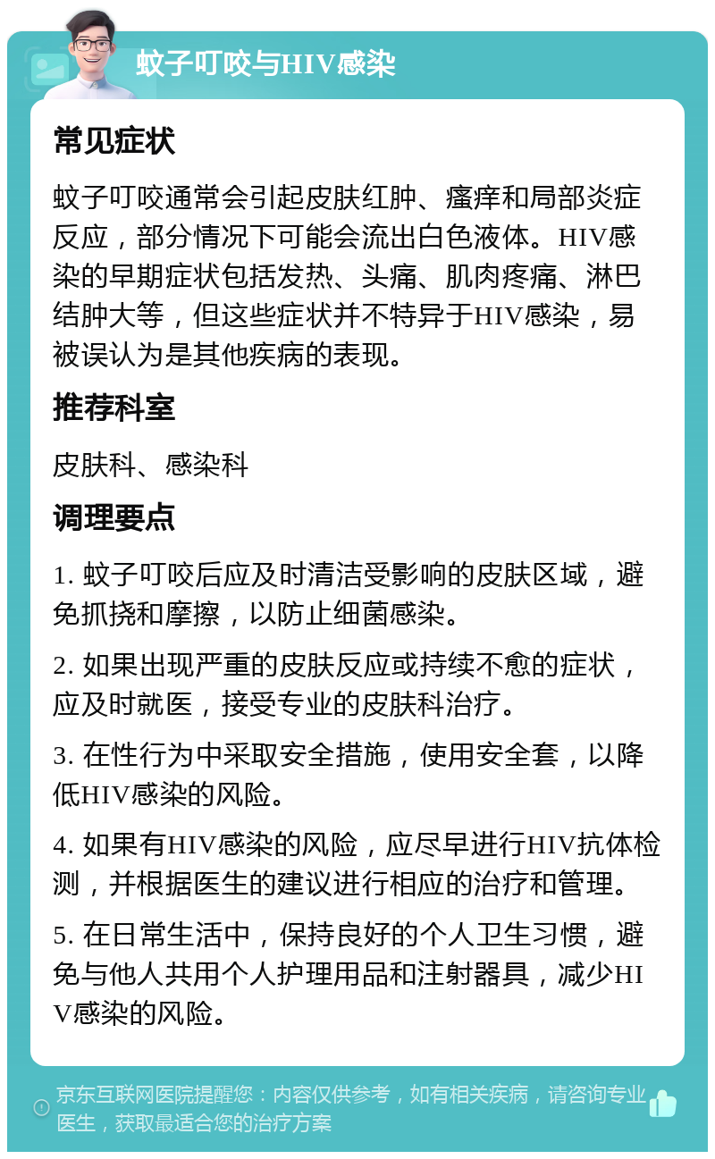 蚊子叮咬与HIV感染 常见症状 蚊子叮咬通常会引起皮肤红肿、瘙痒和局部炎症反应，部分情况下可能会流出白色液体。HIV感染的早期症状包括发热、头痛、肌肉疼痛、淋巴结肿大等，但这些症状并不特异于HIV感染，易被误认为是其他疾病的表现。 推荐科室 皮肤科、感染科 调理要点 1. 蚊子叮咬后应及时清洁受影响的皮肤区域，避免抓挠和摩擦，以防止细菌感染。 2. 如果出现严重的皮肤反应或持续不愈的症状，应及时就医，接受专业的皮肤科治疗。 3. 在性行为中采取安全措施，使用安全套，以降低HIV感染的风险。 4. 如果有HIV感染的风险，应尽早进行HIV抗体检测，并根据医生的建议进行相应的治疗和管理。 5. 在日常生活中，保持良好的个人卫生习惯，避免与他人共用个人护理用品和注射器具，减少HIV感染的风险。