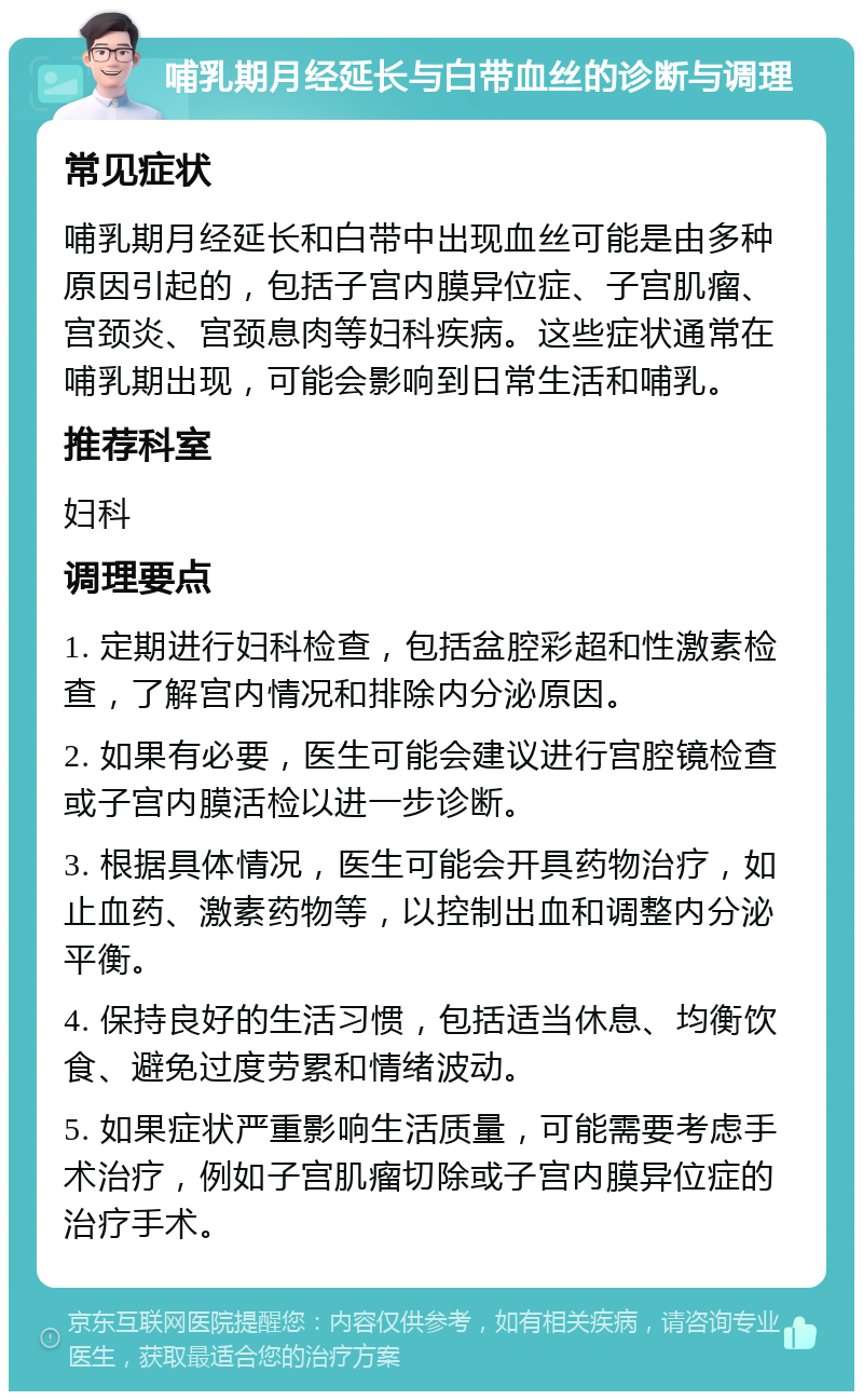 哺乳期月经延长与白带血丝的诊断与调理 常见症状 哺乳期月经延长和白带中出现血丝可能是由多种原因引起的，包括子宫内膜异位症、子宫肌瘤、宫颈炎、宫颈息肉等妇科疾病。这些症状通常在哺乳期出现，可能会影响到日常生活和哺乳。 推荐科室 妇科 调理要点 1. 定期进行妇科检查，包括盆腔彩超和性激素检查，了解宫内情况和排除内分泌原因。 2. 如果有必要，医生可能会建议进行宫腔镜检查或子宫内膜活检以进一步诊断。 3. 根据具体情况，医生可能会开具药物治疗，如止血药、激素药物等，以控制出血和调整内分泌平衡。 4. 保持良好的生活习惯，包括适当休息、均衡饮食、避免过度劳累和情绪波动。 5. 如果症状严重影响生活质量，可能需要考虑手术治疗，例如子宫肌瘤切除或子宫内膜异位症的治疗手术。