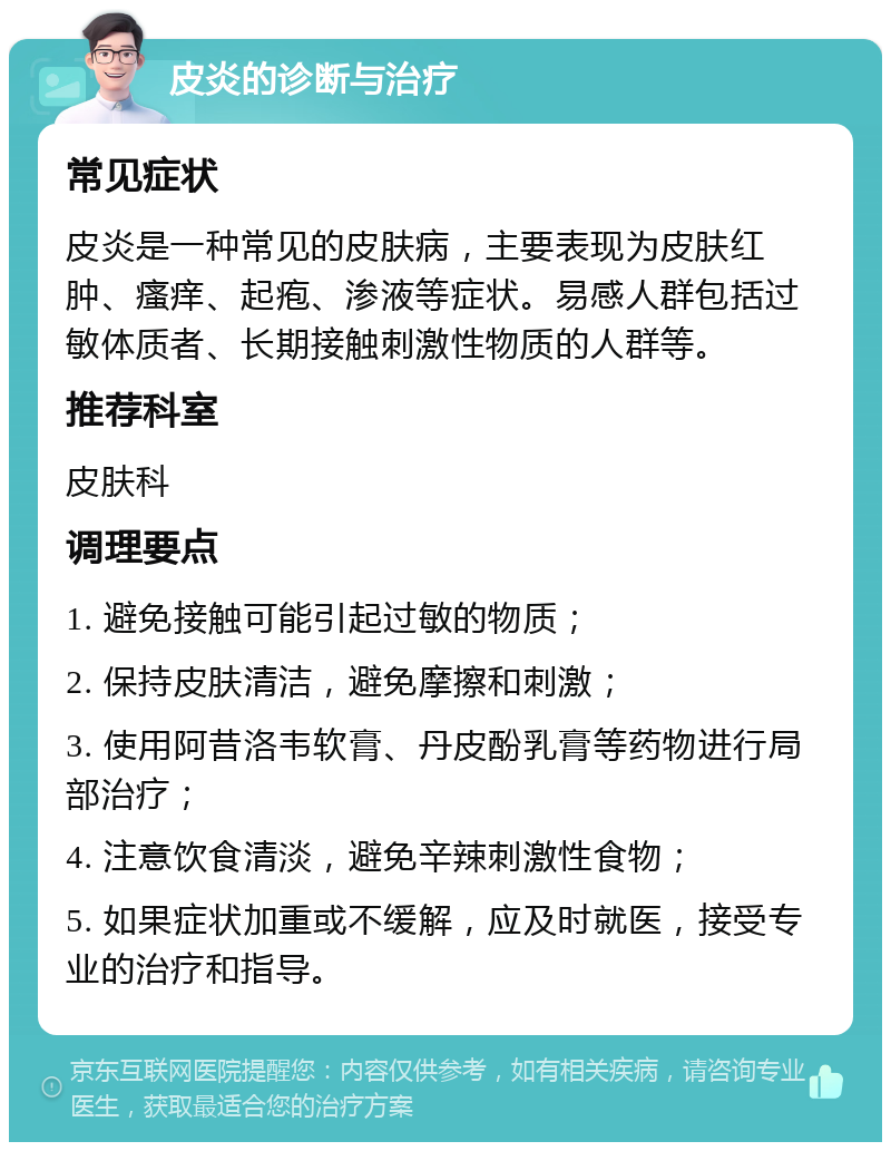 皮炎的诊断与治疗 常见症状 皮炎是一种常见的皮肤病，主要表现为皮肤红肿、瘙痒、起疱、渗液等症状。易感人群包括过敏体质者、长期接触刺激性物质的人群等。 推荐科室 皮肤科 调理要点 1. 避免接触可能引起过敏的物质； 2. 保持皮肤清洁，避免摩擦和刺激； 3. 使用阿昔洛韦软膏、丹皮酚乳膏等药物进行局部治疗； 4. 注意饮食清淡，避免辛辣刺激性食物； 5. 如果症状加重或不缓解，应及时就医，接受专业的治疗和指导。