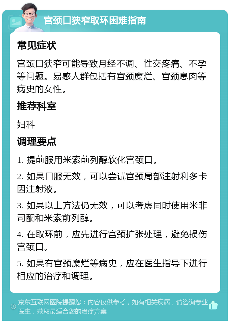 宫颈口狭窄取环困难指南 常见症状 宫颈口狭窄可能导致月经不调、性交疼痛、不孕等问题。易感人群包括有宫颈糜烂、宫颈息肉等病史的女性。 推荐科室 妇科 调理要点 1. 提前服用米索前列醇软化宫颈口。 2. 如果口服无效，可以尝试宫颈局部注射利多卡因注射液。 3. 如果以上方法仍无效，可以考虑同时使用米非司酮和米索前列醇。 4. 在取环前，应先进行宫颈扩张处理，避免损伤宫颈口。 5. 如果有宫颈糜烂等病史，应在医生指导下进行相应的治疗和调理。