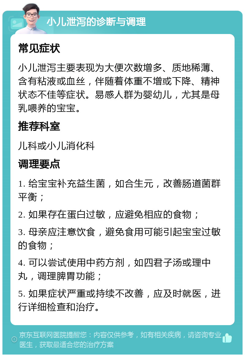 小儿泄泻的诊断与调理 常见症状 小儿泄泻主要表现为大便次数增多、质地稀薄、含有粘液或血丝，伴随着体重不增或下降、精神状态不佳等症状。易感人群为婴幼儿，尤其是母乳喂养的宝宝。 推荐科室 儿科或小儿消化科 调理要点 1. 给宝宝补充益生菌，如合生元，改善肠道菌群平衡； 2. 如果存在蛋白过敏，应避免相应的食物； 3. 母亲应注意饮食，避免食用可能引起宝宝过敏的食物； 4. 可以尝试使用中药方剂，如四君子汤或理中丸，调理脾胃功能； 5. 如果症状严重或持续不改善，应及时就医，进行详细检查和治疗。